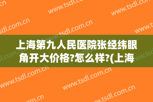 上海第九人民医院张经纬眼角开大价格?怎么样?(上海九院张路双眼皮)