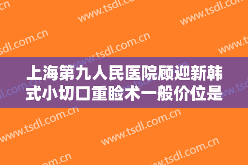 上海第九人民医院顾迎新韩式小切口重睑术一般价位是多少费用?靠谱吗?