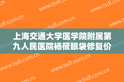 上海交通大学医学院附属第九人民医院杨筱眼袋修复价格多少钱?靠谱吗?