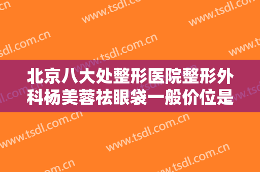 北京八大处整形医院整形外科杨美蓉祛眼袋一般价位是多少费用?贵不贵?