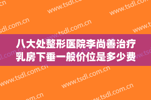 八大处整形医院李尚善治疗乳房下垂一般价位是多少费用?好不好?(北京八大处整形医院 丰胸价格)