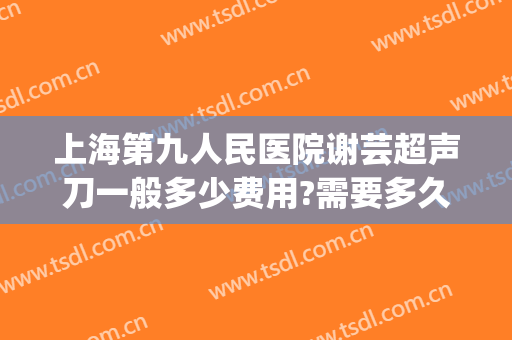 上海第九人民医院谢芸超声刀一般多少费用?需要多久恢复?(上海第九人民医院谢芸医生简介)