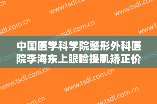 中国医学科学院整形外科医院李海东上眼睑提肌矫正价格多少钱?有哪些优势?