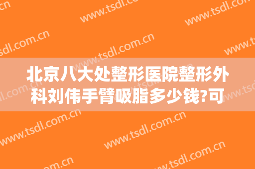 北京八大处整形医院整形外科刘伟手臂吸脂多少钱?可靠吗?(北京整形医院吸脂好的)
