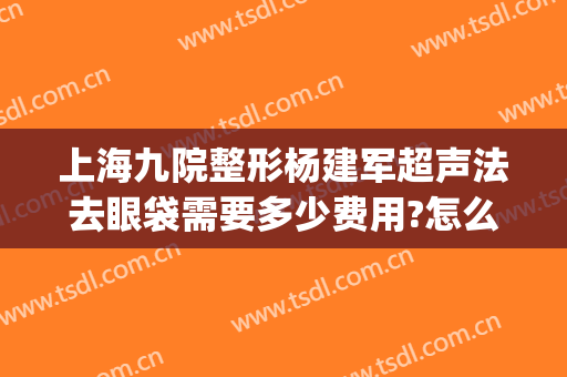 上海九院整形杨建军超声法去眼袋需要多少费用?怎么样?(上海九医院割眼袋多少钱)