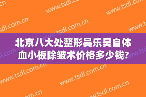 北京八大处整形吴乐昊自体血小板除皱术价格多少钱?可靠吗?(吴乐昊 八大处整形医院)