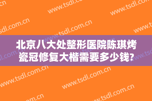 北京八大处整形医院陈琪烤瓷冠修复大楷需要多少钱?效果怎么样?
