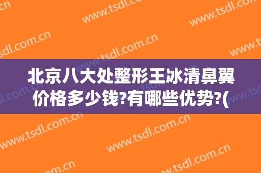 北京八大处整形王冰清鼻翼价格多少钱?有哪些优势?(北京八大处隆鼻多少钱?价格表)