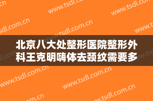 北京八大处整形医院整形外科王克明嗨体去颈纹需要多少钱?有哪些优势?