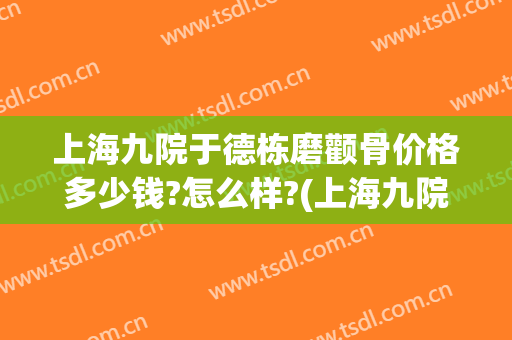 上海九院于德栋磨颧骨价格多少钱?怎么样?(上海九院颧骨整形手术价格)