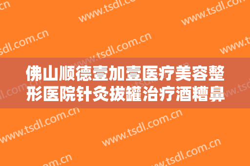 佛山顺德壹加壹医疗美容整形医院针灸拔罐治疗酒糟鼻一般价位是多少钱?需要多久恢复?