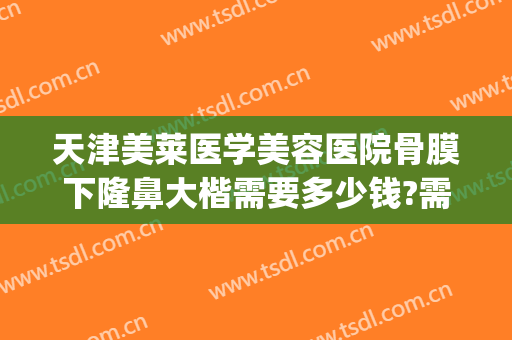 天津美莱医学美容医院骨膜下隆鼻大楷需要多少钱?需要多久恢复?(市隆鼻修复的费用多少)