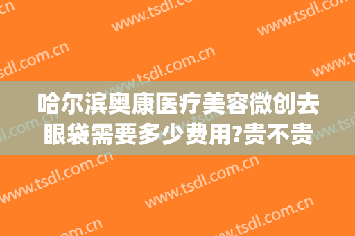 哈尔滨奥康医疗美容微创去眼袋需要多少费用?贵不贵?(哈尔滨奥康医疗美容地址)
