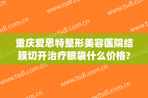 重庆爱思特整形美容医院结膜切开治疗眼袋什么价格?怎么样?(长沙外切眼袋多少钱找爱思特整形好不好呢)