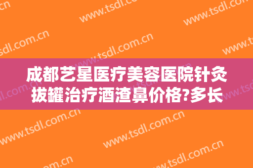 成都艺星医疗美容医院针灸拔罐治疗酒渣鼻价格?多长时间恢复?