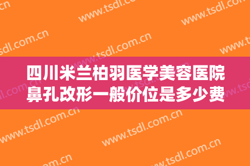四川米兰柏羽医学美容医院鼻孔改形一般价位是多少费用?靠谱吗?(5+25+9等于几)