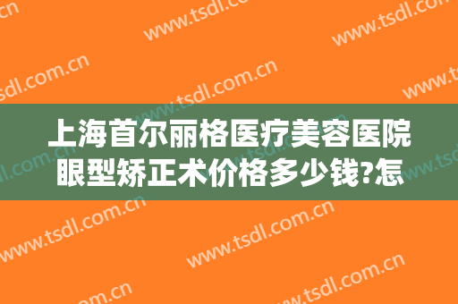 上海首尔丽格医疗美容医院眼型矫正术价格多少钱?怎么样?(上海首尔丽格做双眼皮怎么样)