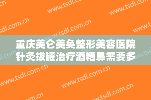 重庆美仑美奂整形美容医院针灸拔罐治疗酒糟鼻需要多少费用?有哪些优势?