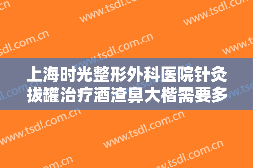 上海时光整形外科医院针灸拔罐治疗酒渣鼻大楷需要多少钱?有哪些优势?