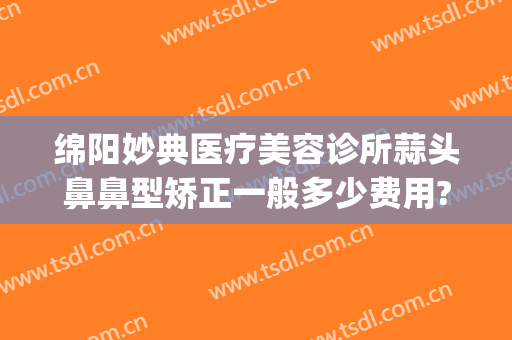 绵阳妙典医疗美容诊所蒜头鼻鼻型矫正一般多少费用?效果怎么样?(绵阳妙典医疗美容医院怎么样)