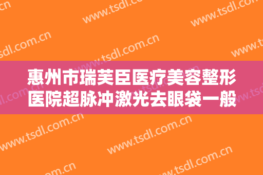 惠州市瑞芙臣医疗美容整形医院超脉冲激光去眼袋一般价位是多少钱?有哪些优势?