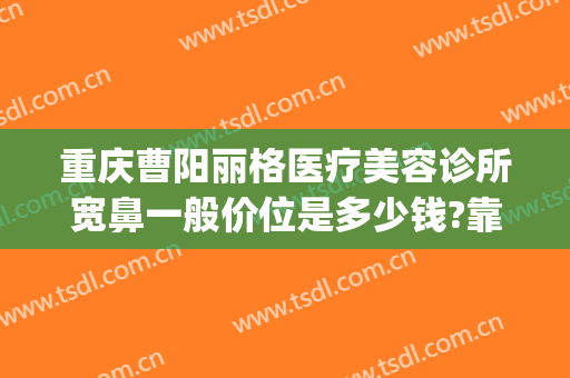 重庆曹阳丽格医疗美容诊所宽鼻一般价位是多少钱?靠谱吗?(重庆曹阳修复双眼皮怎么样)