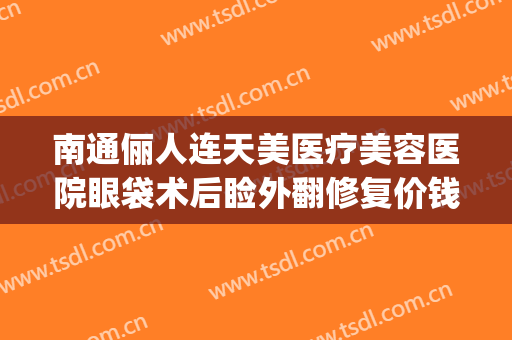 南通俪人连天美医疗美容医院眼袋术后睑外翻修复价钱?好不好?(俪人连天美整形医院)