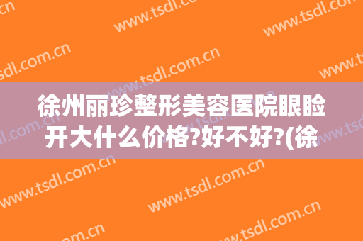 徐州丽珍整形美容医院眼睑开大什么价格?好不好?(徐州丽珍美容医院怎么样)