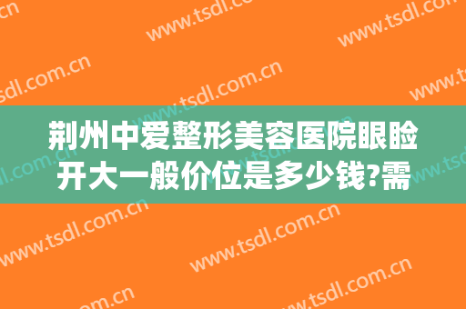荆州中爱整形美容医院眼睑开大一般价位是多少钱?需要多久恢复?(荆州中心医院割双眼皮多少钱)