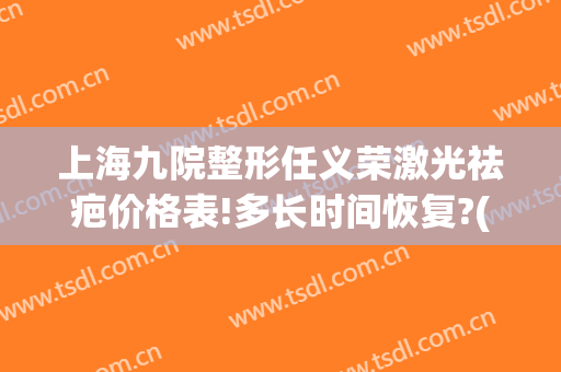 上海九院整形任义荣激光祛疤价格表!多长时间恢复?(上海第九整形美容医院祛疤痕)