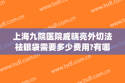 上海九院医院戚晓亮外切法祛眼袋需要多少费用?有哪些优势?(上海九院眼部整形医生)