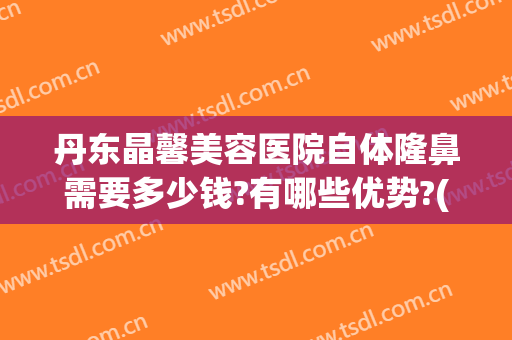 丹东晶馨美容医院自体隆鼻需要多少钱?有哪些优势?(医院硅胶隆鼻多少钱)