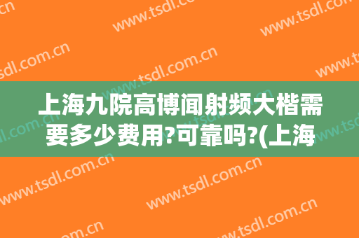 上海九院高博闻射频大楷需要多少费用?可靠吗?(上海九院高博闻预约)