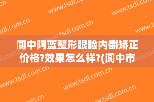 阆中阿蓝整形眼睑内翻矫正价格?效果怎么样?(阆中市阿蓝整形美容医院)