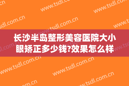 长沙半岛整形美容医院大小眼矫正多少钱?效果怎么样?(长沙半岛整形医院电话号码)