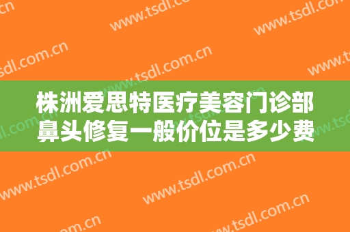 株洲爱思特医疗美容门诊部鼻头修复一般价位是多少费用?多长时间恢复?