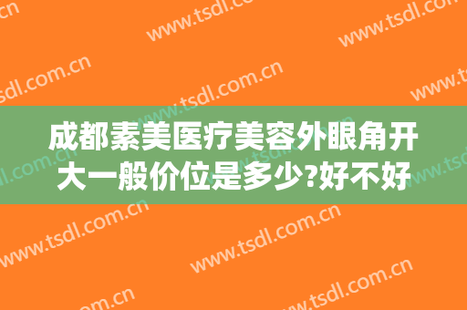 成都素美医疗美容外眼角开大一般价位是多少?好不好?(在成都割双眼皮开眼角多少钱)