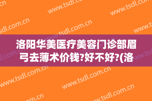 洛阳华美医疗美容门诊部眉弓去薄术价钱?好不好?(洛阳医美整形美容医院)