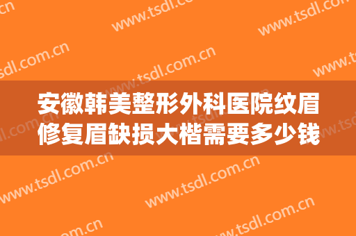 安徽韩美整形外科医院纹眉修复眉缺损大楷需要多少钱?贵不贵?(眉骨矫正多少钱)