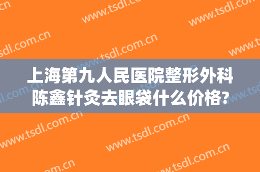 上海第九人民医院整形外科陈鑫针灸去眼袋什么价格?需要多久恢复?(上海第九整形美容医院)