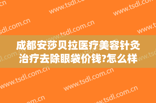 成都安莎贝拉医疗美容针灸治疗去除眼袋价钱?怎么样?(成都安莎贝拉整形医院)