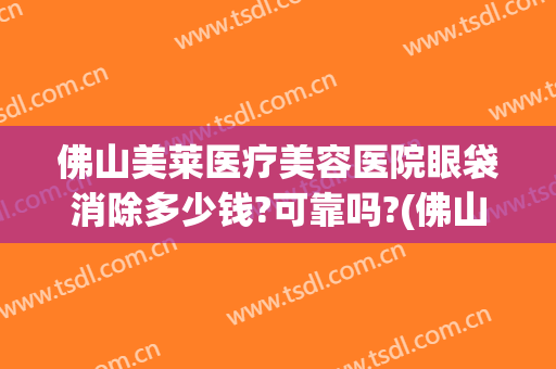 佛山美莱医疗美容医院眼袋消除多少钱?可靠吗?(佛山祛眼袋手术)