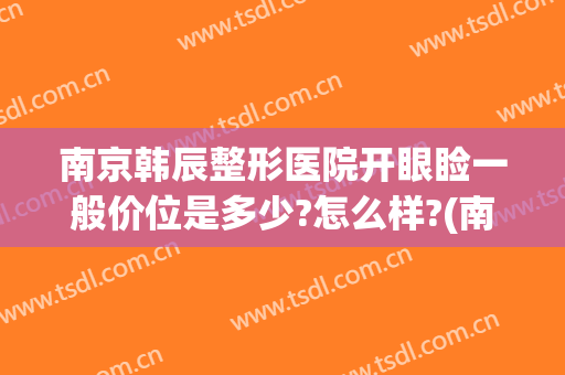 南京韩辰整形医院开眼睑一般价位是多少?怎么样?(南京韩辰整形医院开眼睑一般价位是多少?怎么样预约)