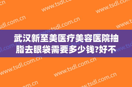 武汉新至美医疗美容医院抽脂去眼袋需要多少钱?好不好?(武汉新至美医院整形)