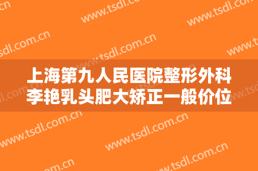 上海第九人民医院整形外科李艳乳头肥大矫正一般价位是多少钱?靠谱吗?