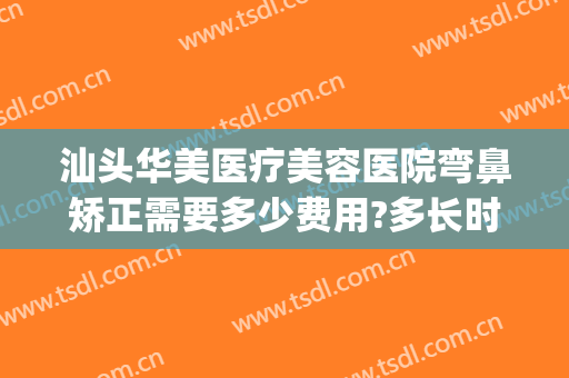 汕头华美医疗美容医院弯鼻矫正需要多少费用?多长时间恢复?(汕头华美医疗美容医院正规吗)