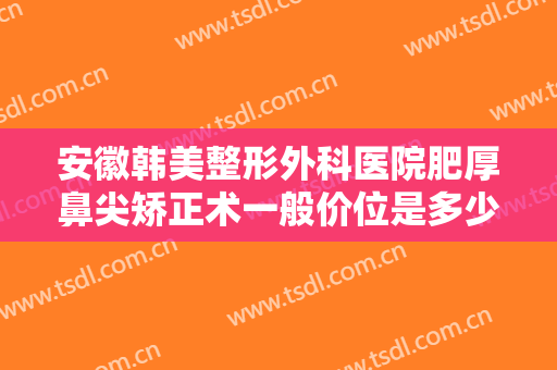 安徽韩美整形外科医院肥厚鼻尖矫正术一般价位是多少?需要多久恢复?