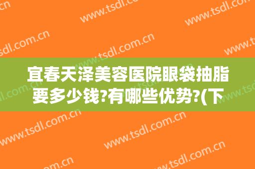 宜春天泽美容医院眼袋抽脂要多少钱?有哪些优势?(下眼袋抽脂多少钱啊)