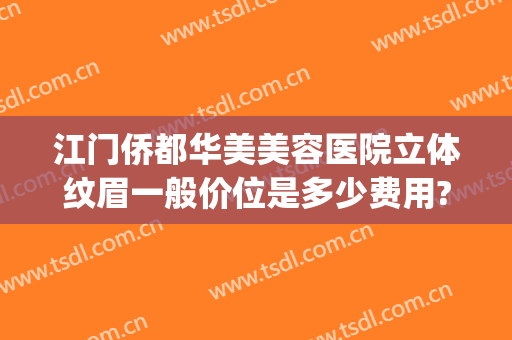 江门侨都华美美容医院立体纹眉一般价位是多少费用?靠谱吗?(江门市华美整形美容医院)