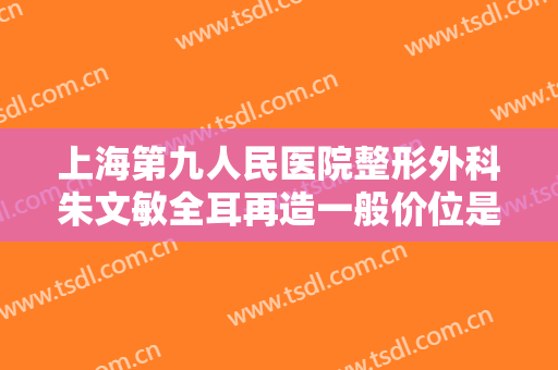 上海第九人民医院整形外科朱文敏全耳再造一般价位是多少费用?可靠吗?